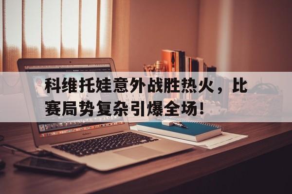 科维托娃意外战胜热火，比赛局势复杂引爆全场！的简单介绍九游体育入口